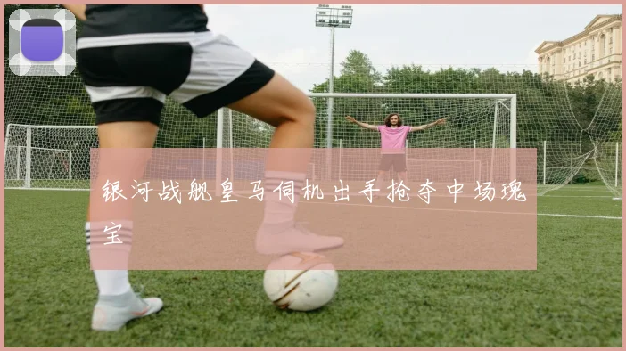 银河战舰皇马伺机出手抢夺中场瑰宝