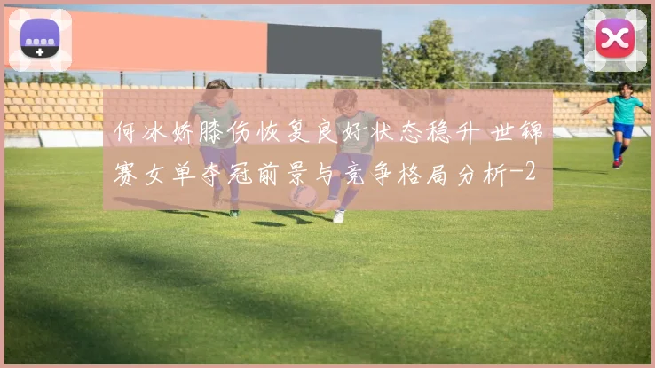 何冰娇膝伤恢复良好状态稳升 世锦赛女单夺冠前景与竞争格局分析