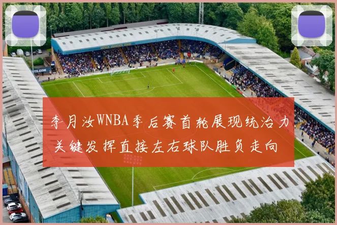 李月汝WNBA季后赛首轮展现统治力 关键发挥直接左右球队胜负走向