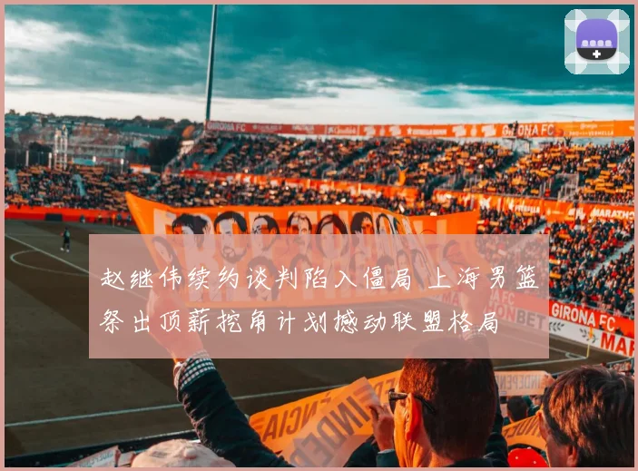 赵继伟续约谈判陷入僵局 上海男篮祭出顶薪挖角计划撼动联盟格局
