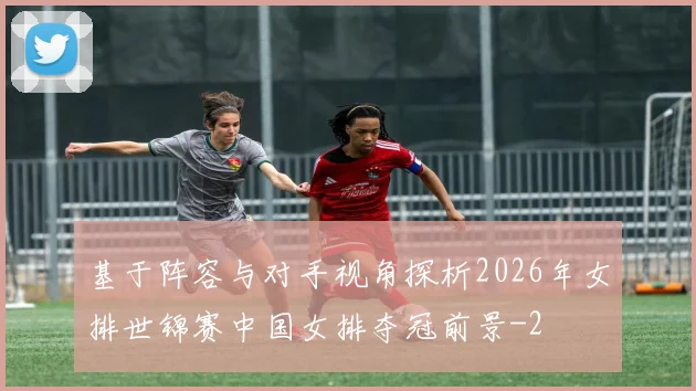 基于阵容与对手视角探析2026年女排世锦赛中国女排夺冠前景