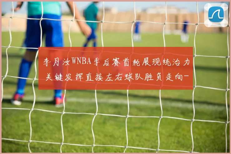 李月汝WNBA季后赛首轮展现统治力 关键发挥直接左右球队胜负走向