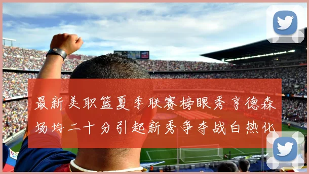 最新美职篮夏季联赛榜眼秀亨德森场均二十分引起新秀争夺战白热化