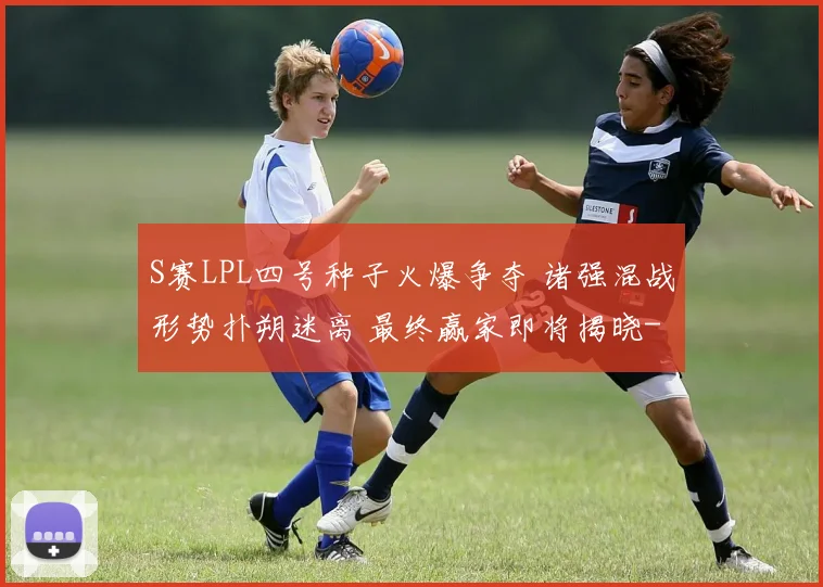 S赛LPL四号种子火爆争夺 诸强混战形势扑朔迷离 最终赢家即将揭晓