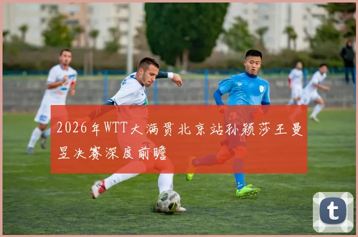 2026年WTT大满贯北京站孙颖莎王曼昱决赛深度前瞻