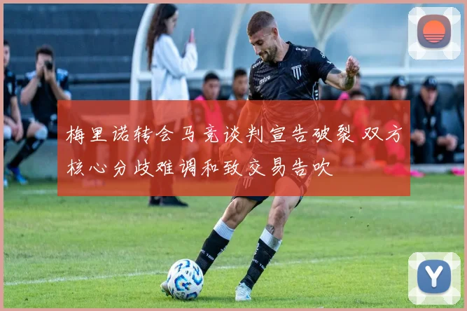 梅里诺转会马竞谈判宣告破裂 双方核心分歧难调和致交易告吹