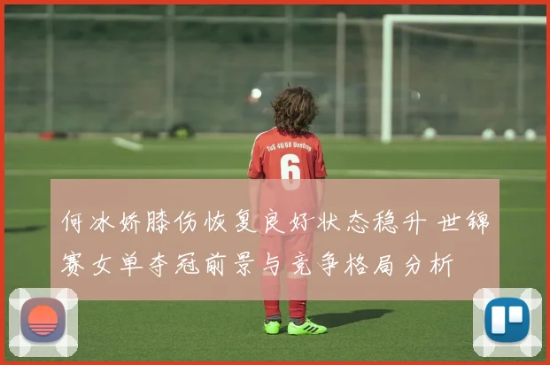 何冰娇膝伤恢复良好状态稳升 世锦赛女单夺冠前景与竞争格局分析