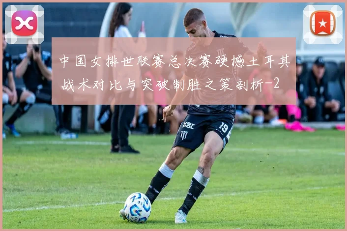 中国女排世联赛总决赛硬撼土耳其 战术对比与突破制胜之策剖析