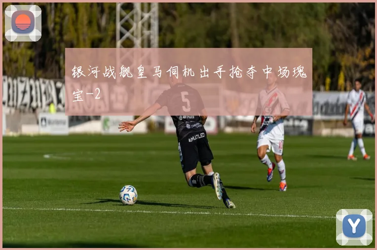 银河战舰皇马伺机出手抢夺中场瑰宝