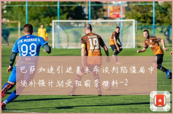 巴萨加速引进基米希谈判陷僵局中场补强计划受阻前景难料