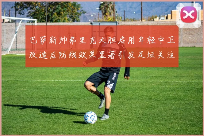 巴萨新帅弗里克大胆启用年轻中卫改造后防线效果显著引发足坛关注