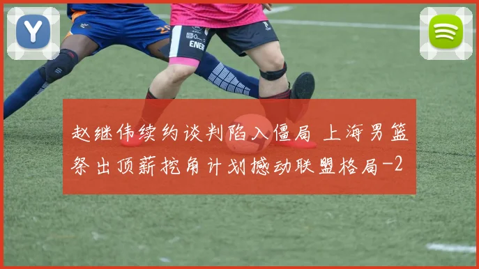 赵继伟续约谈判陷入僵局 上海男篮祭出顶薪挖角计划撼动联盟格局