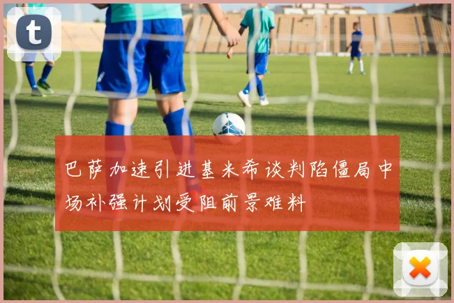 巴萨加速引进基米希谈判陷僵局中场补强计划受阻前景难料