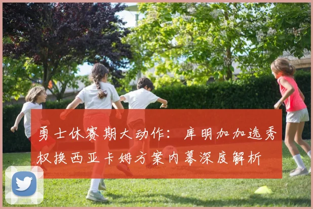 勇士休赛期大动作：库明加加选秀权换西亚卡姆方案内幕深度解析